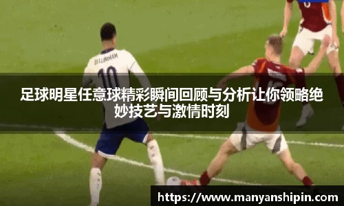 足球明星任意球精彩瞬间回顾与分析让你领略绝妙技艺与激情时刻